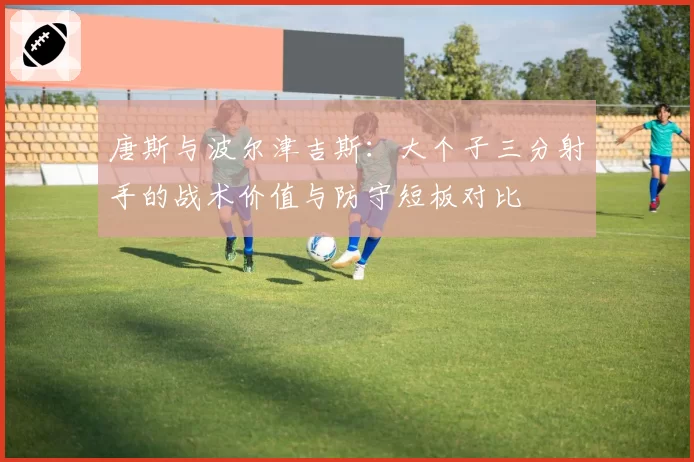 唐斯与波尔津吉斯：大个子三分射手的战术价值与防守短板对比