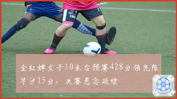 全红婵女子10米台预赛428分领先陈芋汐15分,决赛悬念延续