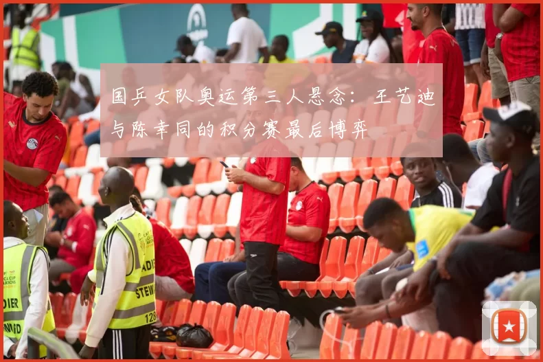 国乒女队奥运第三人悬念：王艺迪与陈幸同的积分赛最后博弈