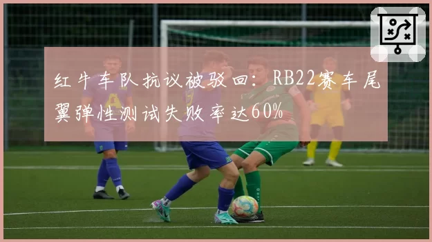 红牛车队抗议被驳回：RB22赛车尾翼弹性测试失败率达60%