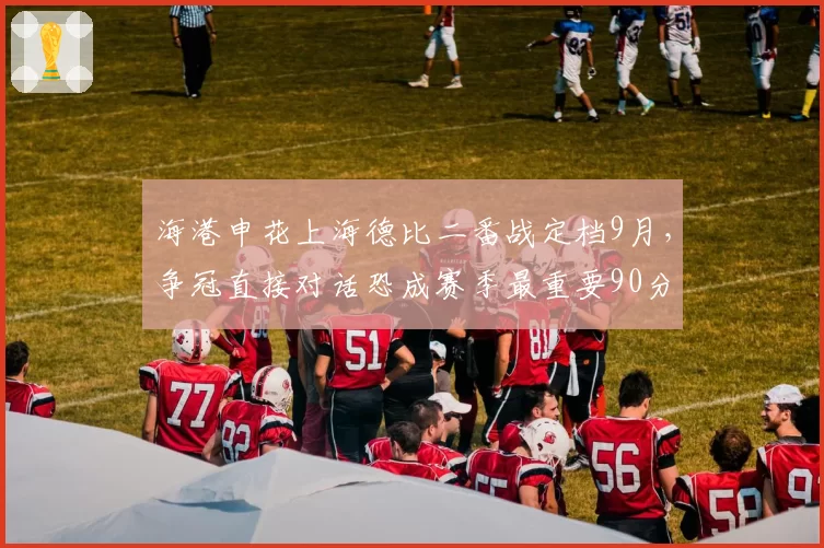 海港申花上海德比二番战定档9月，争冠直接对话恐成赛季最重要90分钟