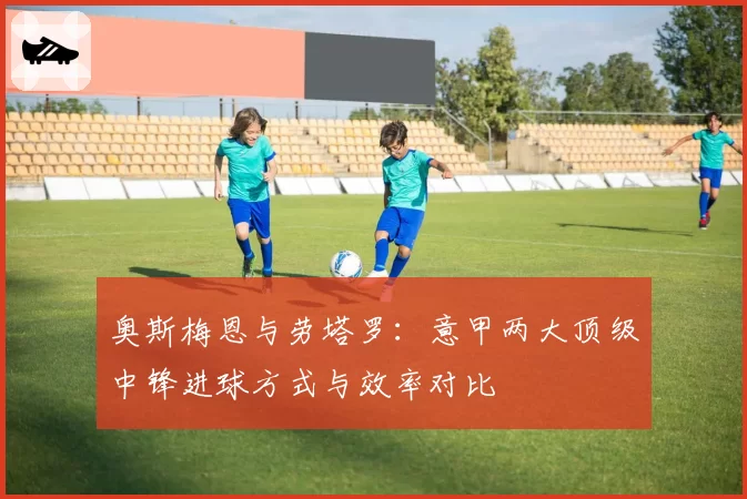 奥斯梅恩与劳塔罗：意甲两大顶级中锋进球方式与效率对比