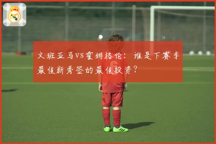 文班亚马vs霍姆格伦：谁是下赛季最佳新秀签的最佳投资？