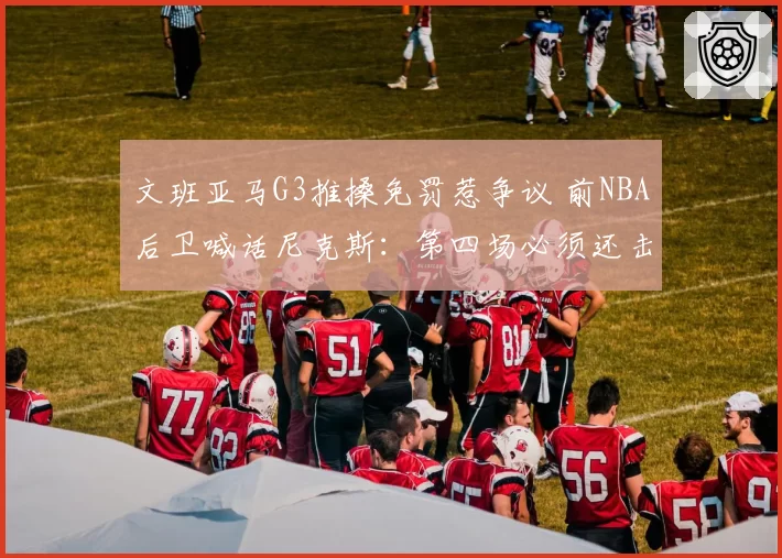 文班亚马G3推搡免罚惹争议 前NBA后卫喊话尼克斯:第四场必须还击