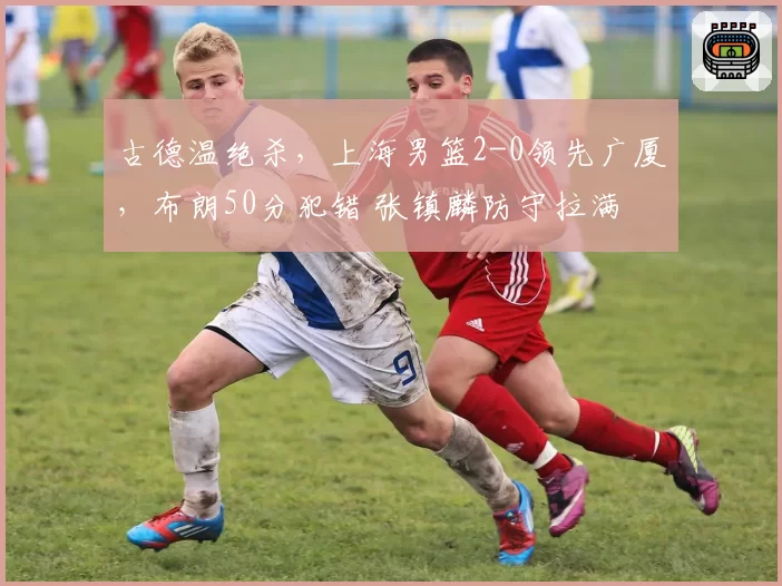 古德温绝杀，上海男篮2-0领先广厦，布朗50分犯错 张镇麟防守拉满