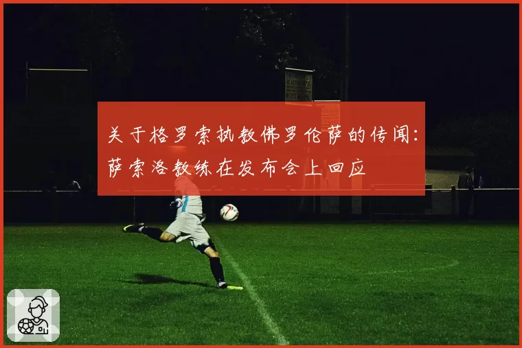 关于格罗索执教佛罗伦萨的传闻：萨索洛教练在发布会上回应