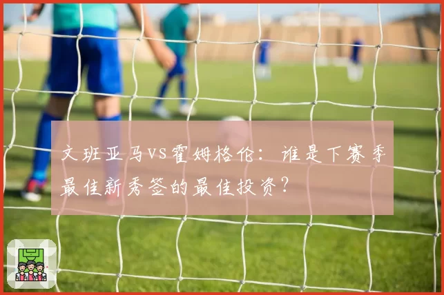 文班亚马vs霍姆格伦：谁是下赛季最佳新秀签的最佳投资？