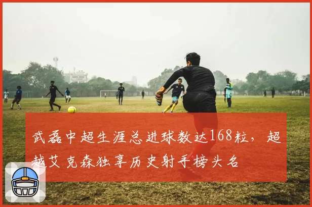 武磊中超生涯总进球数达168粒，超越艾克森独享历史射手榜头名
