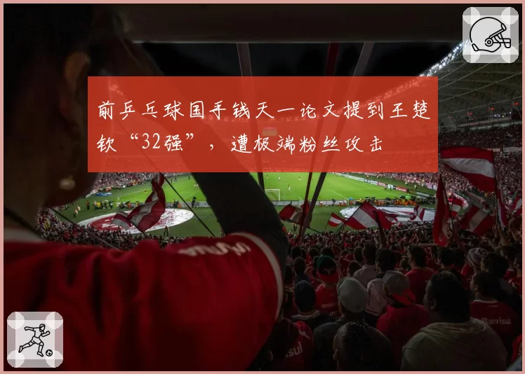 前乒乓球国手钱天一论文提到王楚钦“32强”，遭极端粉丝攻击