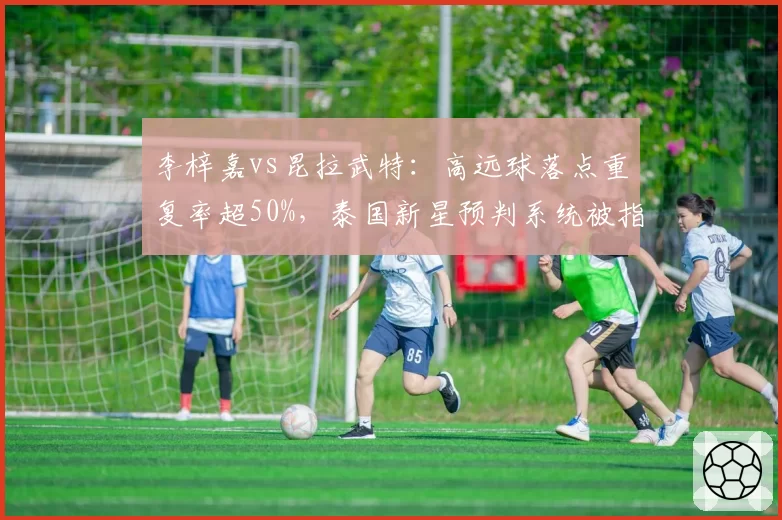 李梓嘉vs昆拉武特：高远球落点重复率超50%，泰国新星预判系统被指存在漏洞