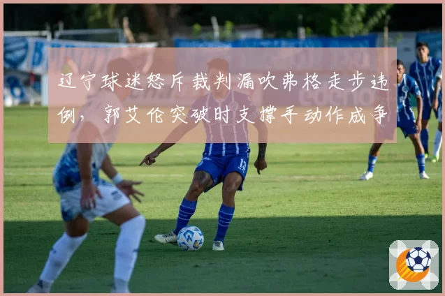 辽宁球迷怒斥裁判漏吹弗格走步违例，郭艾伦突破时支撑手动作成争议焦点