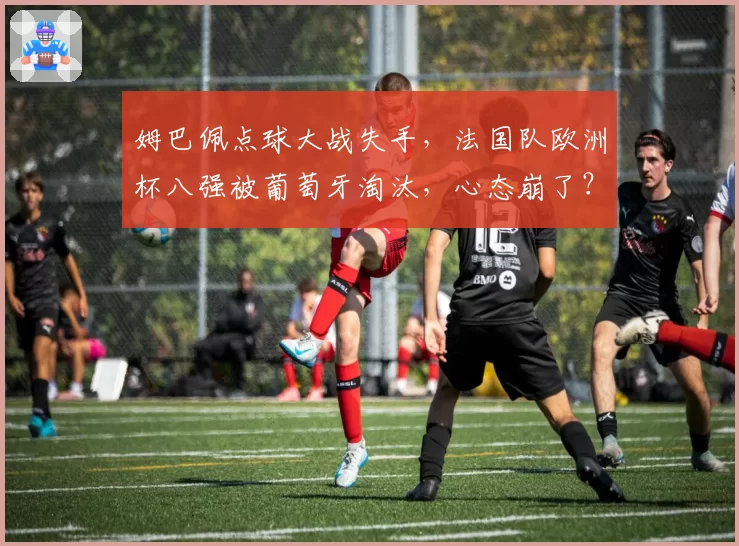 姆巴佩点球大战失手，法国队欧洲杯八强被葡萄牙淘汰，心态崩了？