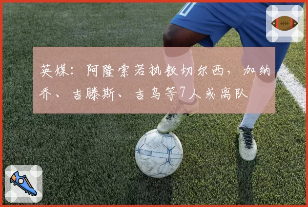 英媒:阿隆索若执教切尔西,加纳乔、吉滕斯、吉乌等7人或离队