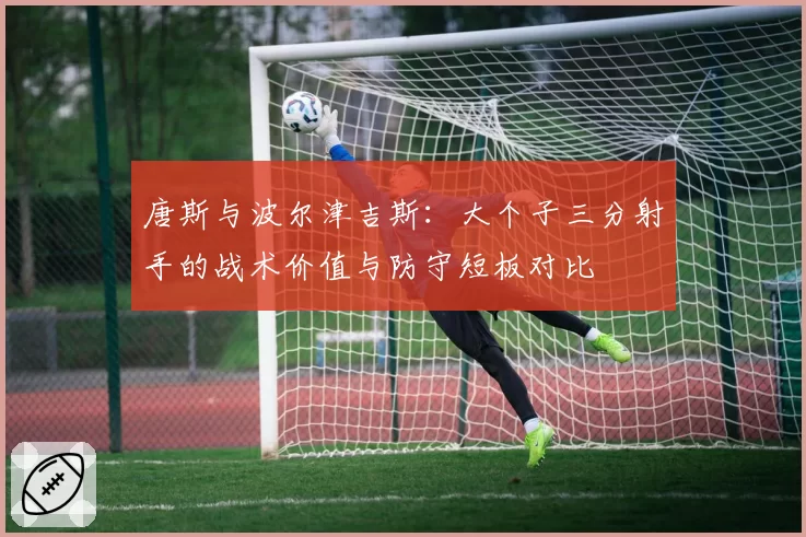 唐斯与波尔津吉斯:大个子三分射手的战术价值与防守短板对比