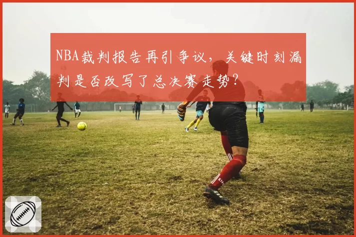 NBA裁判报告再引争议，关键时刻漏判是否改写了总决赛走势？