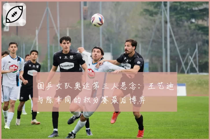 国乒女队奥运第三人悬念：王艺迪与陈幸同的积分赛最后博弈