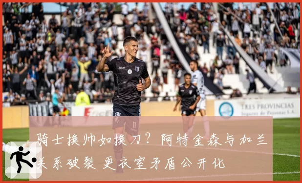 骑士换帅如换刀？阿特金森与加兰关系破裂 更衣室矛盾公开化