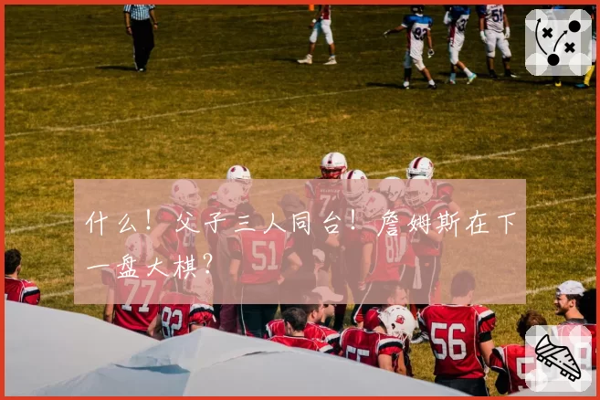 什么!父子三人同台!詹姆斯在下一盘大棋?