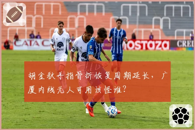 胡金秋手指骨折恢复周期延长,广厦内线无人可用该怪谁?