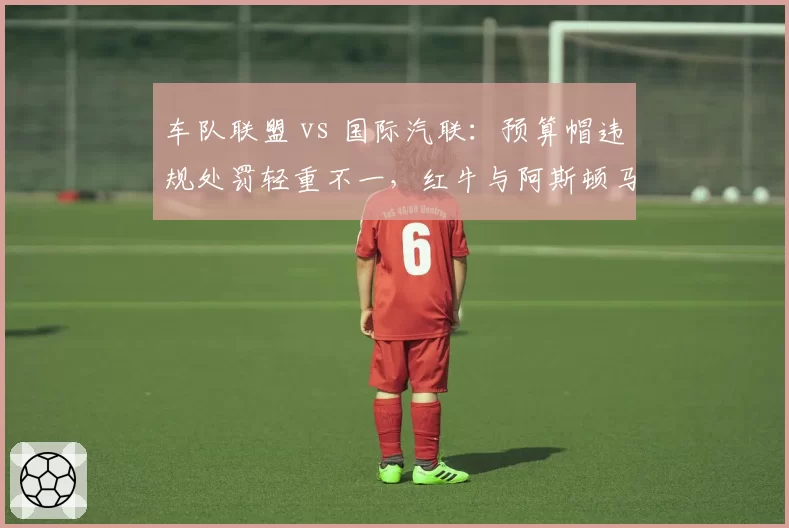 车队联盟 vs 国际汽联：预算帽违规处罚轻重不一，红牛与阿斯顿马丁案例横向对比