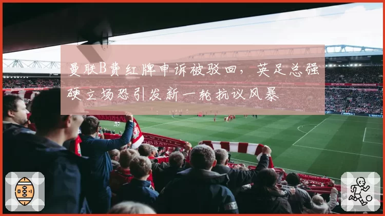 曼联B费红牌申诉被驳回,英足总强硬立场恐引发新一轮抗议风暴
