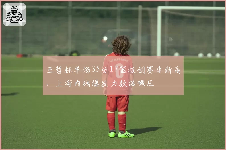王哲林单场35分17篮板创赛季新高，上海内线爆发力数据碾压