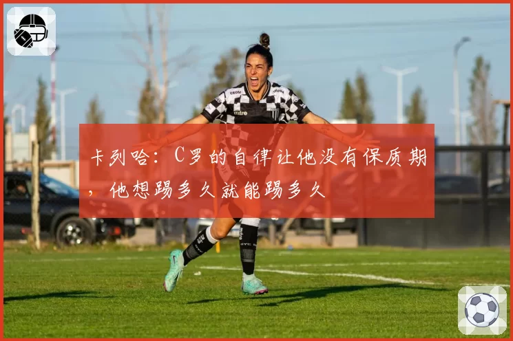 卡列哈：C罗的自律让他没有保质期，他想踢多久就能踢多久