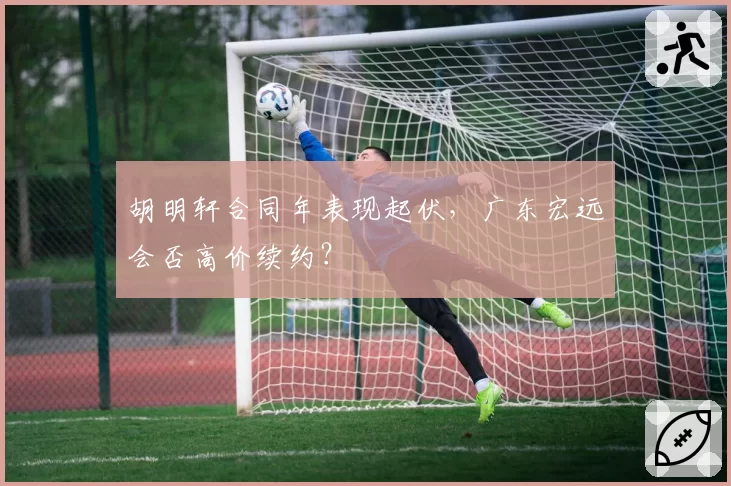 胡明轩合同年表现起伏，广东宏远会否高价续约？