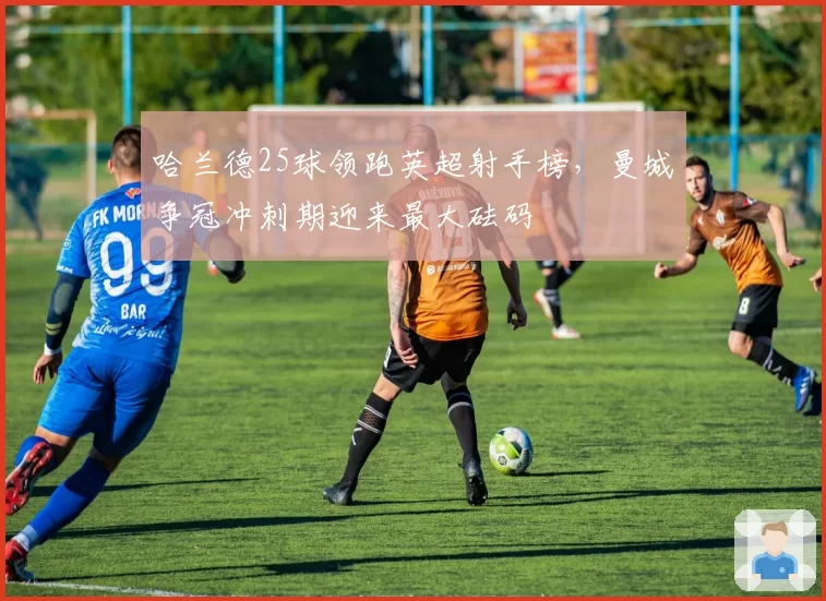 哈兰德25球领跑英超射手榜，曼城争冠冲刺期迎来最大砝码