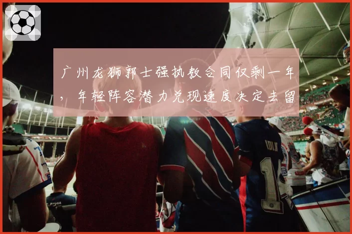 广州龙狮郭士强执教合同仅剩一年，年轻阵容潜力兑现速度决定去留