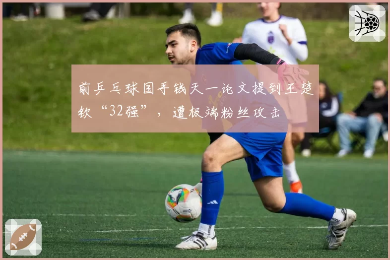 前乒乓球国手钱天一论文提到王楚钦“32强”，遭极端粉丝攻击