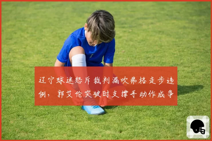 辽宁球迷怒斥裁判漏吹弗格走步违例，郭艾伦突破时支撑手动作成争议焦点