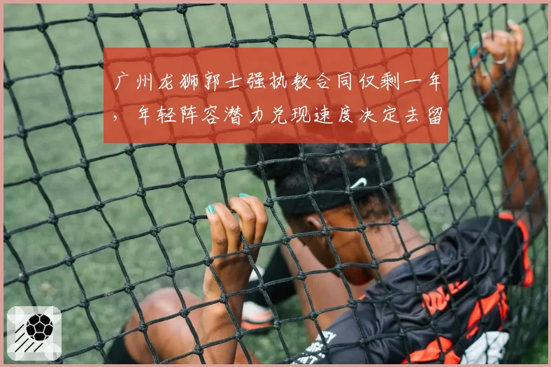 广州龙狮郭士强执教合同仅剩一年，年轻阵容潜力兑现速度决定去留