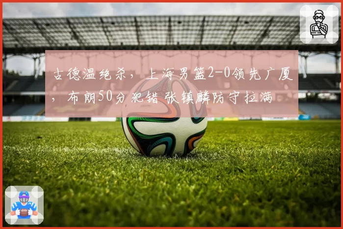 古德温绝杀，上海男篮2-0领先广厦，布朗50分犯错 张镇麟防守拉满