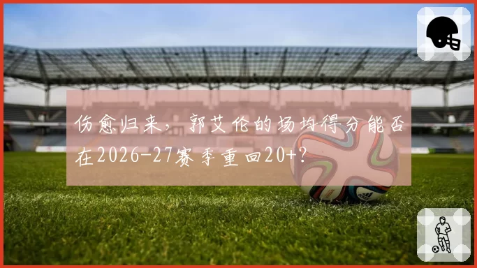 伤愈归来，郭艾伦的场均得分能否在2026-27赛季重回20+？
