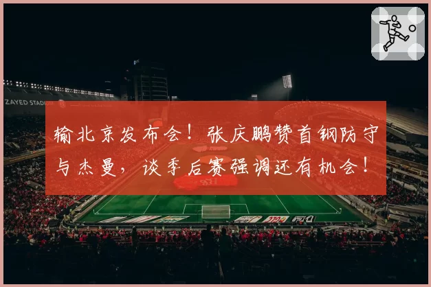 输北京发布会!张庆鹏赞首钢防守与杰曼,谈季后赛强调还有机会!