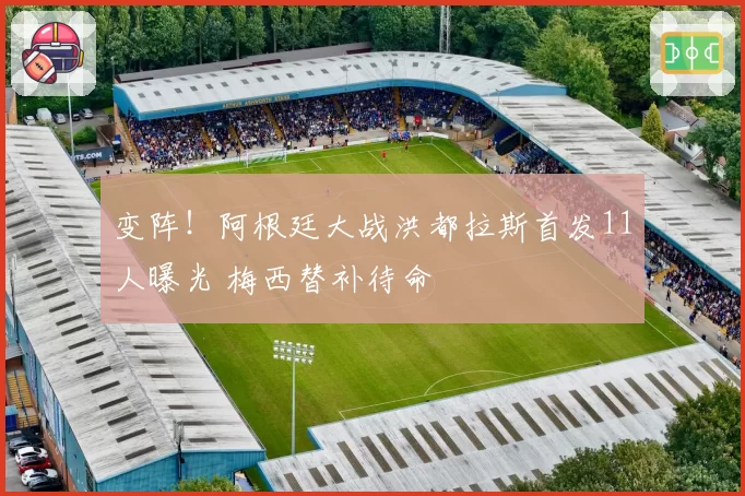 变阵！阿根廷大战洪都拉斯首发11人曝光 梅西替补待命
