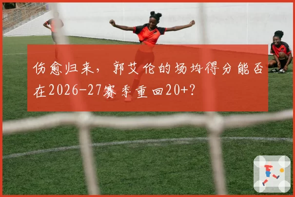 伤愈归来，郭艾伦的场均得分能否在2026-27赛季重回20+？