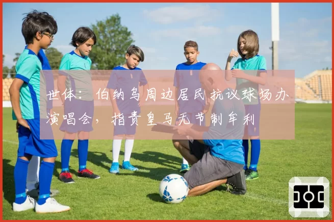 世体：伯纳乌周边居民抗议球场办演唱会，指责皇马无节制牟利