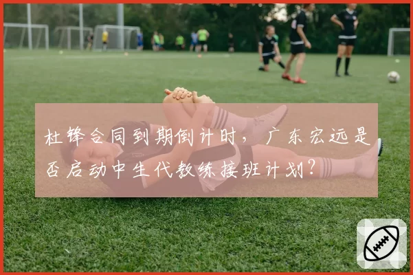 杜锋合同到期倒计时，广东宏远是否启动中生代教练接班计划？
