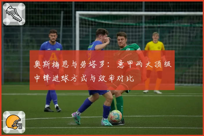 奥斯梅恩与劳塔罗：意甲两大顶级中锋进球方式与效率对比