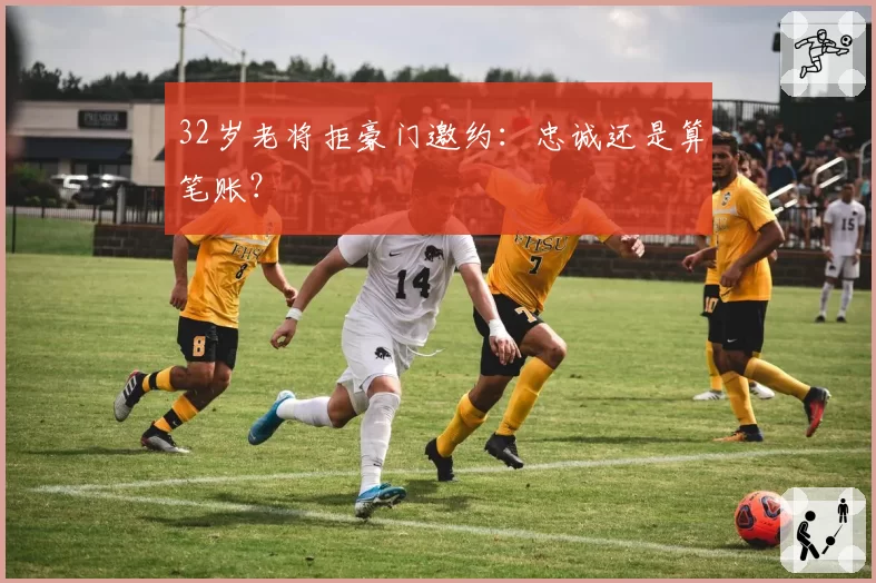 32岁老将拒豪门邀约：忠诚还是算笔账？