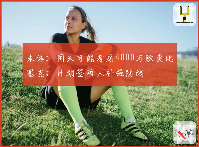 米体：国米可能考虑4000万欧卖比塞克；计划签两人补强防线