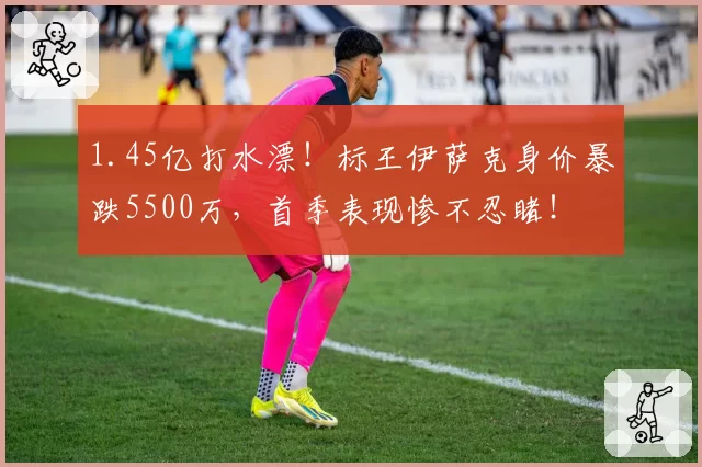1.45亿打水漂！标王伊萨克身价暴跌5500万，首季表现惨不忍睹！